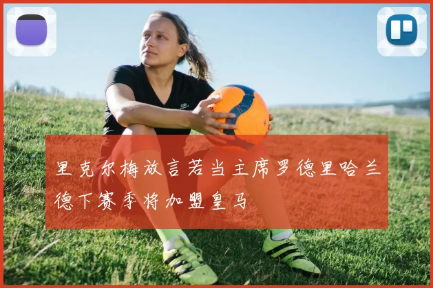 里克尔梅放言若当主席罗德里哈兰德下赛季将加盟皇马