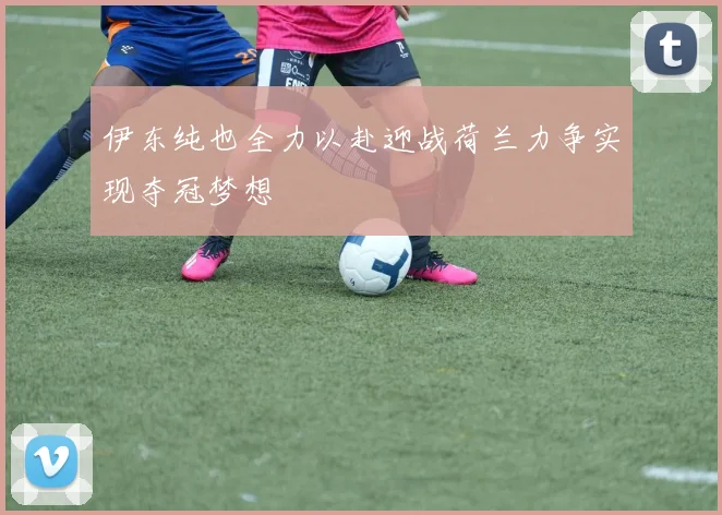 伊东纯也全力以赴迎战荷兰力争实现夺冠梦想