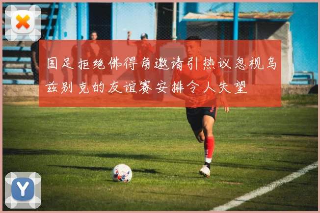 国足拒绝佛得角邀请引热议忽视乌兹别克的友谊赛安排令人失望