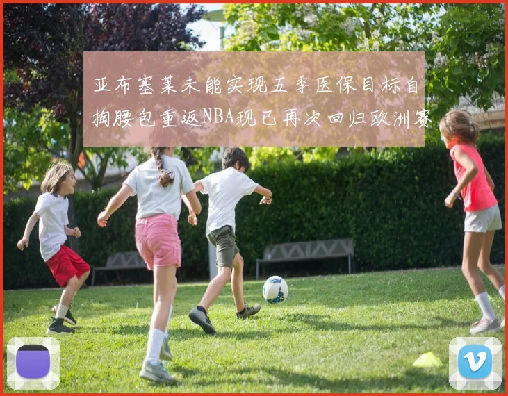 亚布塞莱未能实现五季医保目标自掏腰包重返NBA现已再次回归欧洲赛场
