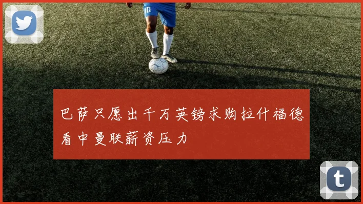 巴萨只愿出千万英镑求购拉什福德看中曼联薪资压力