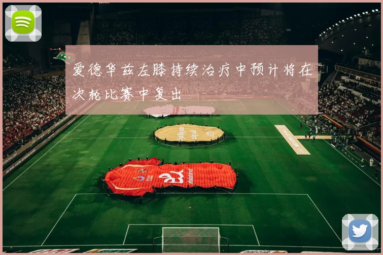 爱德华兹左膝持续治疗中预计将在次轮比赛中复出