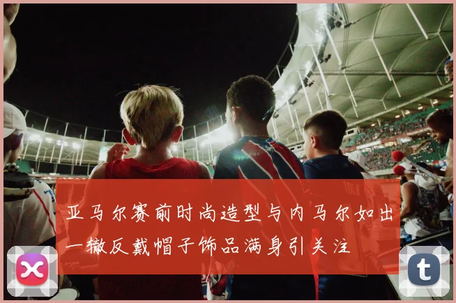 亚马尔赛前时尚造型与内马尔如出一辙反戴帽子饰品满身引关注