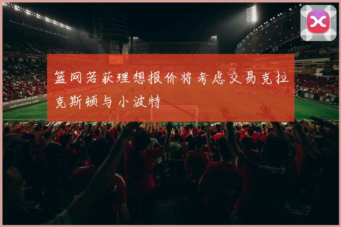 篮网若获理想报价将考虑交易克拉克斯顿与小波特