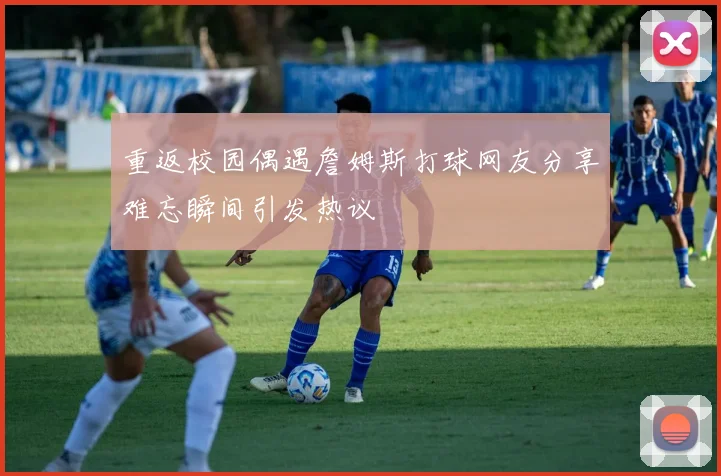 重返校园偶遇詹姆斯打球网友分享难忘瞬间引发热议