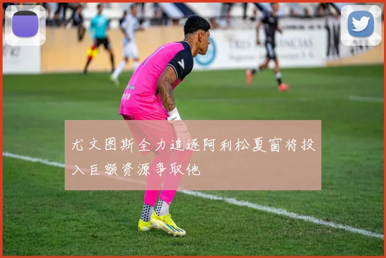 尤文图斯全力追逐阿利松夏窗将投入巨额资源争取他