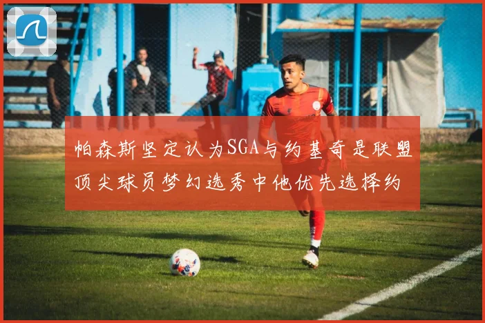 帕森斯坚定认为SGA与约基奇是联盟顶尖球员梦幻选秀中他优先选择约基奇