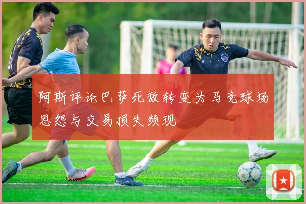 阿斯评论巴萨死敌转变为马竞球场恩怨与交易损失频现