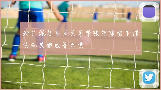 姆巴佩与皇马关系紧张阿隆索下课伤病度假成导火索
